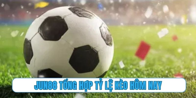 Jun88 tổng hợp đầy đủ và chính xác mọi tỷ lệ kèo hôm nay